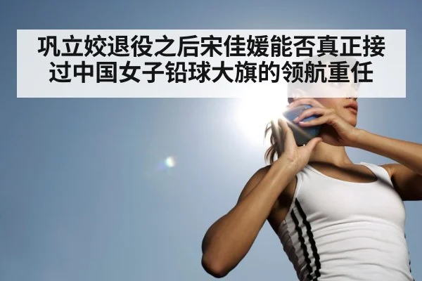 巩立姣退役之后宋佳媛能否真正接过中国女子铅球大旗的领航重任