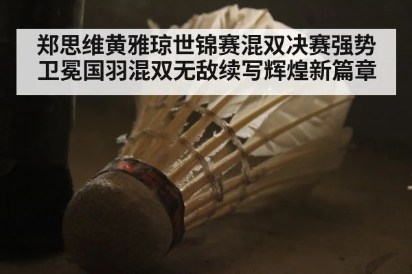 郑思维黄雅琼世锦赛混双决赛强势卫冕国羽混双无敌续写辉煌新篇章