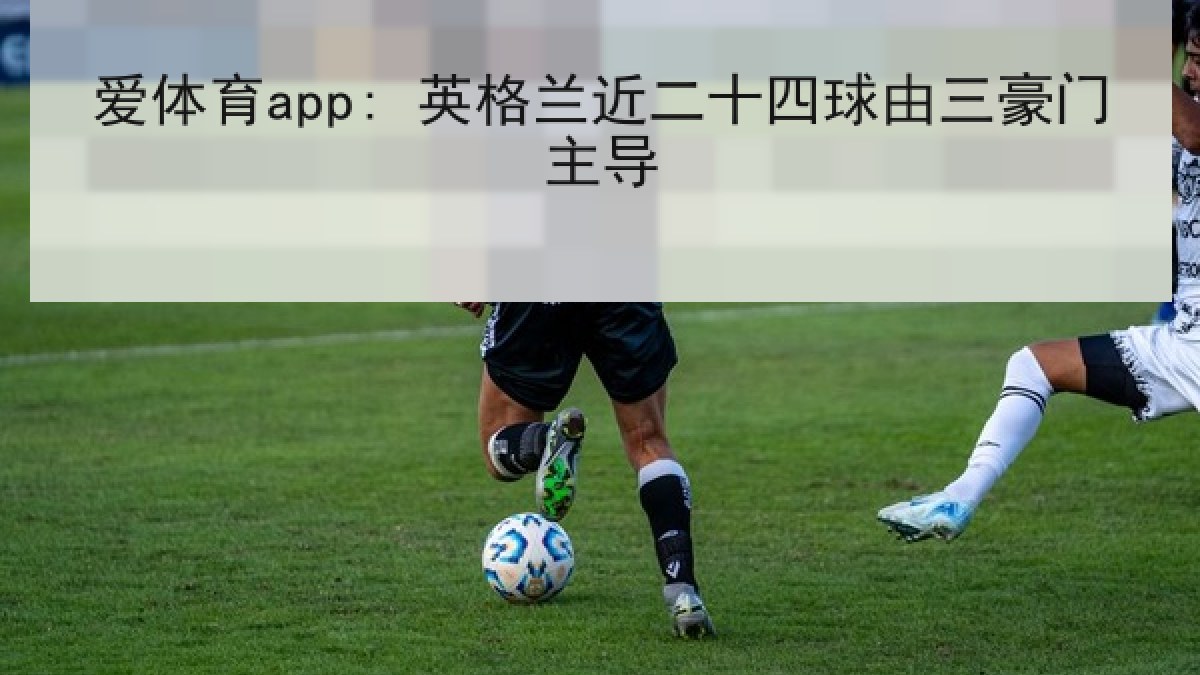 爱体育app: 英格兰近二十四球由三豪门主导 爱体育app: 英格兰近二十四球由三豪门主导